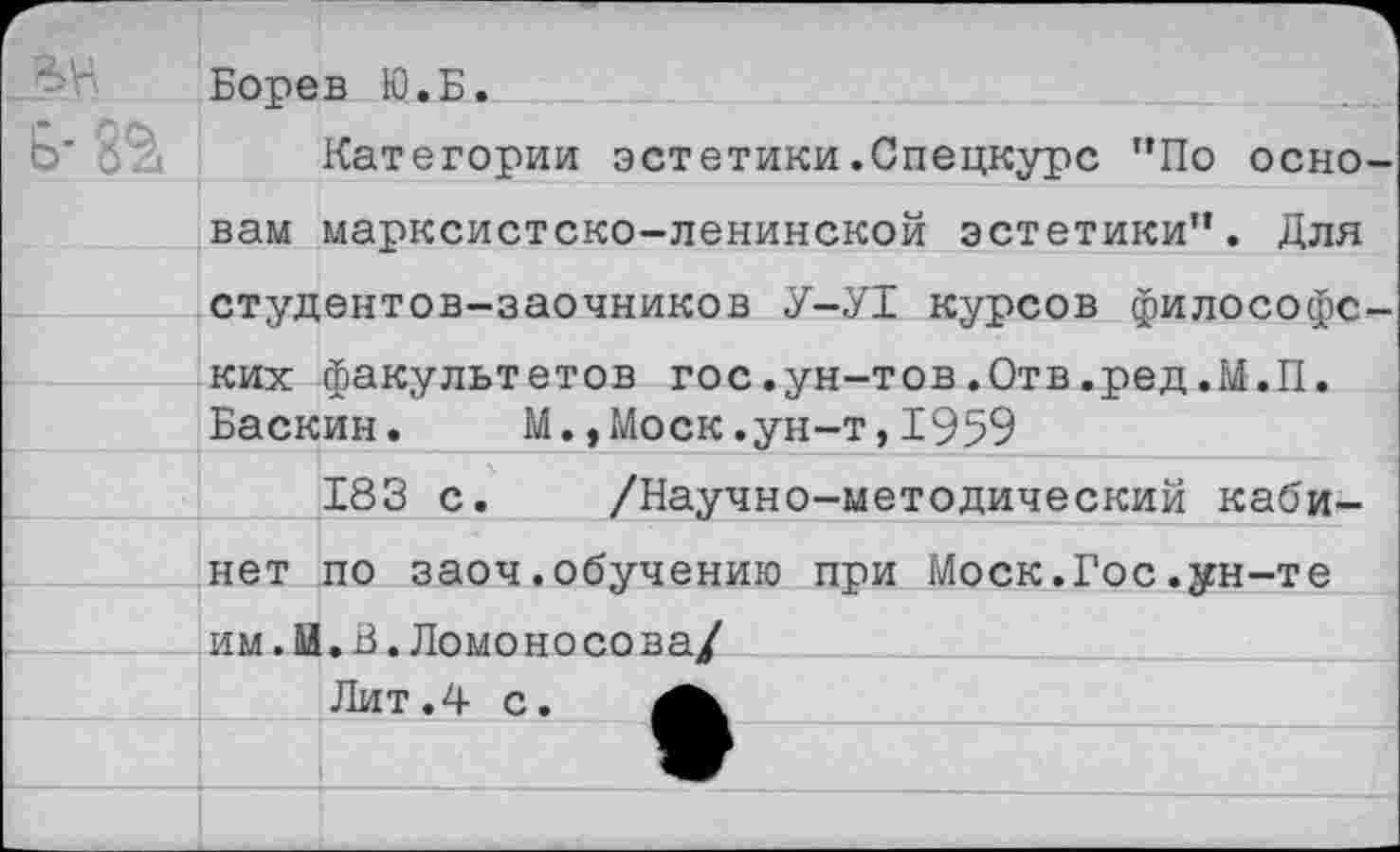 ﻿Борев Ю.Б.
Категории эстетики.Спецкурс "По осно вам марксистско-ленинской эстетики". Для студентов-заочников У-У1 курсов философе ких факультетов гос.ун-тов.Отв.ред.М.П.
Баскин. М.,Моск.ун-т,1959
183 с. /Научно-методический кабинет по заоч.обучению при Моск.Гос.ун-те им.М.В.Ломо но со ва/
Лит.4 с.